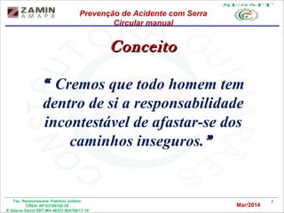2Tec. Responsáveis: Fabrício Juliano
CREA- AP 03106742-39
E Adams David SRT-MA 46223.004766/11-19
ConceitoConceito
““ Cremos que todo homem tem
dentro de si a responsabilidade
incontestável de afastar-se dos
caminhos inseguros.””
Prevenção de Acidente com Serra
Circular manual
Mar/2014
 