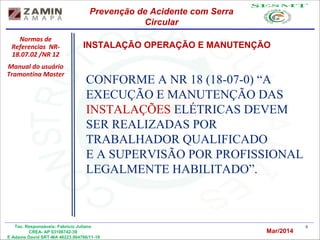 8Tec. Responsáveis: Fabrício Juliano
CREA- AP 03106742-39
E Adams David SRT-MA 46223.004766/11-19
CONFORME A NR 18 (18-07-0) “A
EXECUÇÃO E MANUTENÇÃO DAS
INSTALAÇÕES ELÉTRICAS DEVEM
SER REALIZADAS POR
TRABALHADOR QUALIFICADO
E A SUPERVISÃO POR PROFISSIONAL
LEGALMENTE HABILITADO”.
Normas de
Referencias NR-
18.07.02 /NR 12
Manual do usuário
Tramontina Master
INSTALAÇÃO OPERAÇÃO E MANUTENÇÃO
Prevenção de Acidente com Serra
Circular
Mar/2014
 