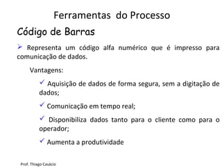  Representa um código alfa numérico que é impresso para
comunicação de dados.
Vantagens:
 Aquisição de dados de forma segura, sem a digitação de
dados;
 Comunicação em tempo real;
 Disponibiliza dados tanto para o cliente como para o
operador;
 Aumenta a produtividade
Ferramentas do Processo
Código de Barras
Prof. Thiago Casácio
 