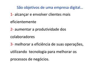 São objetivos de uma empresa digital…
1- alcançar e envolver clientes mais
eficientemente
2- aumentar a produtividade dos
colaboradores
3- melhorar a eficiência de suas operações,
utilizando tecnologia para melhorar os
processos de negócios.
 
