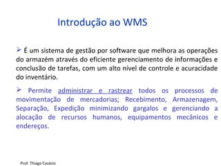  É um sistema de gestão por software que melhora as operações
do armazém através do eficiente gerenciamento de informações e
conclusão de tarefas, com um alto nível de controle e acuracidade
do inventário.
 Permite administrar e rastrear todos os processos de
movimentação de mercadorias; Recebimento, Armazenagem,
Separação, Expedição minimizando gargalos e gerenciando a
alocação de recursos humanos, equipamentos mecânicos e
endereços.
Introdução ao WMS
Prof. Thiago Casácio
 