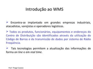  Encontra-se implantado em grandes empresas industriais,
atacadistas, varejistas e operadores logísticos.
 Todos os produtos, funcionários, equipamentos e endereços do
Centro de Distribuição são identificados através da utilização do
Código de Barras e da transmissão de dados por sistema de Rádio
Freqüência.
 Tais tecnologias permitem a atualização das informações de
forma on line e em real time.
Introdução ao WMS
Prof. Thiago Casácio
 