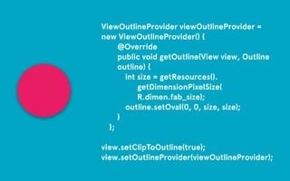 ViewOutlineProvider viewOutlineProvider = 
new ViewOutlineProvider() { 
@Override 
public void getOutline(View view, Outline 
outline) { 
int size = getResources(). 
getDimensionPixelSize( 
R.dimen.fab_size); 
outline.setOval(0, 0, size, size); 
} 
}; 
! 
view.setClipToOutline(true); 
view.setOutlineProvider(viewOutlineProvider); 
 