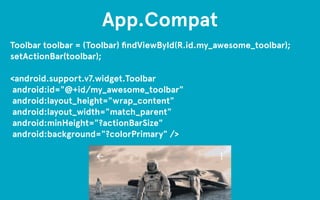 App.Compat 
Toolbar toolbar = (Toolbar) findViewById(R.id.my_awesome_toolbar); 
setActionBar(toolbar); 
! 
<android.support.v7.widget.Toolbar 
android:id="@+id/my_awesome_toolbar" 
android:layout_height="wrap_content" 
android:layout_width="match_parent" 
android:minHeight="?actionBarSize" 
android:background="?colorPrimary" /> 
 