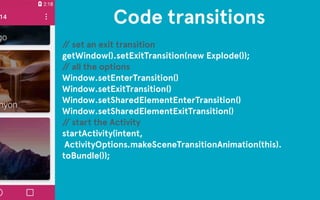 Code transitions 
// set an exit transition 
getWindow().setExitTransition(new Explode()); 
// all the options 
Window.setEnterTransition() 
Window.setExitTransition() 
Window.setSharedElementEnterTransition() 
Window.setSharedElementExitTransition() 
// start the Activity 
startActivity(intent, 
ActivityOptions.makeSceneTransitionAnimation(this). 
toBundle()); 
 