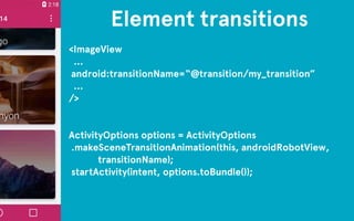 Element transitions 
<ImageView 
… 
android:transitionName=“@transition/my_transition” 
… 
/> 
!! 
ActivityOptions options = ActivityOptions 
.makeSceneTransitionAnimation(this, androidRobotView, 
transitionName); 
startActivity(intent, options.toBundle()); 
 