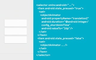 <selector xmlns:android=“…”> 
<item android:state_pressed="true"> 
<set> 
<objectAnimator 
android:propertyName="translationZ" 
android:duration=“@android:integer/ 
config_shortAnimTime" 
android:valueTo="2dp"/> 
</set> 
</item> 
<item android:state_pressed="false"> 
<set> 
<objectAnimator … /> 
</set> 
</item> 
</selector> 
 