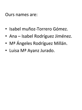 Ours names are:
• Isabel muñoz-Torrero Gómez.
• Ana – Isabel Rodríguez Jiménez.
• Mª Ángeles Rodríguez Millán.
• Luisa Mª Ayanz Jurado.
 