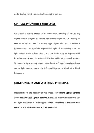 under the barrier, it automatically opens the barrier.
OPTICAL PROXIMITY SENSORS:
An optical proximity sensor offers non-contact sensing of almost any
object up to a range of 10 meters. It includes a light source, (usually an
LED in either infrared or visible light spectrum) and a detector
(photodiode). The light source generates light of a frequency that the
light sensor is best able to detect, and that is not likely to be generated
by other nearby sources. Infra-red light is used in most optical sensors.
To make the light sensing system more foolproof, most optical proximity
sensor light sources pulse the infra-red light on and off at a fixed
frequency.
COMPONENTS AND WORKING PRINCIPLE:
Optical sensors are basically of two types: Thru Beam Optical Sensors
and Reflective type Optical Sensors. Reflective type Optical sensors can
be again classified in three types: Direct reflection, Reflection with
reflector and Polarizedrefectionwithreflector.
 