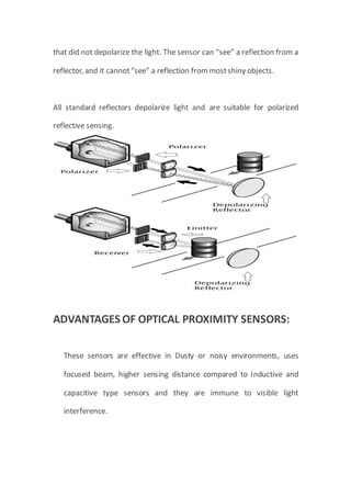 that did not depolarize the light. The sensor can “see” a reflection from a
reflector, and it cannot“see” a reflection frommostshiny objects.
All standard reflectors depolarize light and are suitable for polarized
reflective sensing.
ADVANTAGES OF OPTICAL PROXIMITY SENSORS:
These sensors are effective in Dusty or noisy environments, uses
focused beam, higher sensing distance compared to Inductive and
capacitive type sensors and they are immune to visible light
interference.
 