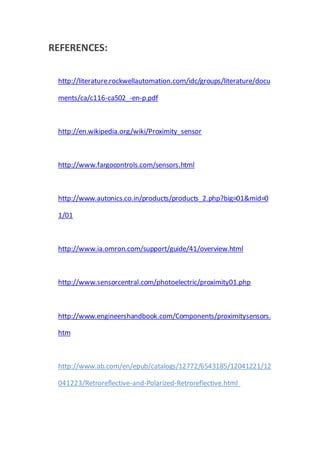 REFERENCES:
http://literature.rockwellautomation.com/idc/groups/literature/docu
ments/ca/c116-ca502_-en-p.pdf
http://en.wikipedia.org/wiki/Proximity_sensor
http://www.fargocontrols.com/sensors.html
http://www.autonics.co.in/products/products_2.php?big=01&mid=0
1/01
http://www.ia.omron.com/support/guide/41/overview.html
http://www.sensorcentral.com/photoelectric/proximity01.php
http://www.engineershandbook.com/Components/proximitysensors.
htm
http://www.ab.com/en/epub/catalogs/12772/6543185/12041221/12
041223/Retroreflective-and-Polarized-Retroreflective.html
 