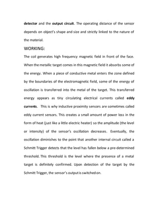 detector and the output circuit. The operating distance of the sensor
depends on object’s shape and size and strictly linked to the nature of
the material.
WORKING:
The coil generates high frequency magnetic field in front of the face.
When the metallic target comes in this magnetic field it absorbs some of
the energy. When a piece of conductive metal enters the zone defined
by the boundaries of the electromagnetic field, some of the energy of
oscillation is transferred into the metal of the target. This transferred
energy appears as tiny circulating electrical currents called eddy
currents. This is why inductive proximity sensors are sometimes called
eddy current sensors. This creates a small amount of power loss in the
form of heat (just like a little electric heater) so the amplitude (the level
or intensity) of the sensor’s oscillation decreases. Eventually, the
oscillation diminishes to the point that another internal circuit called a
Schmitt Trigger detects that the level has fallen below a pre-determined
threshold. This threshold is the level where the presence of a metal
target is definitely confirmed. Upon detection of the target by the
Schmitt Trigger, the sensor’s outputis switched on.
 