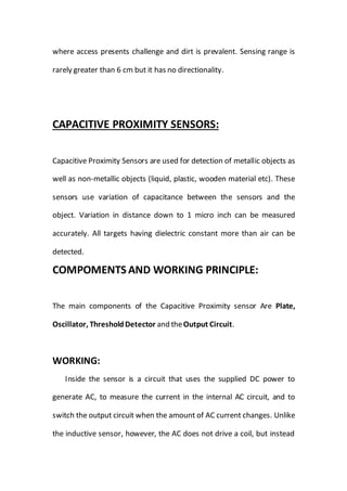 where access presents challenge and dirt is prevalent. Sensing range is
rarely greater than 6 cm but it has no directionality.
CAPACITIVE PROXIMITY SENSORS:
Capacitive Proximity Sensors are used for detection of metallic objects as
well as non-metallic objects (liquid, plastic, wooden material etc). These
sensors use variation of capacitance between the sensors and the
object. Variation in distance down to 1 micro inch can be measured
accurately. All targets having dielectric constant more than air can be
detected.
COMPOMENTS AND WORKING PRINCIPLE:
The main components of the Capacitive Proximity sensor Are Plate,
Oscillator, ThresholdDetector and theOutput Circuit.
WORKING:
Inside the sensor is a circuit that uses the supplied DC power to
generate AC, to measure the current in the internal AC circuit, and to
switch the output circuit when the amount of AC current changes. Unlike
the inductive sensor, however, the AC does not drive a coil, but instead
 