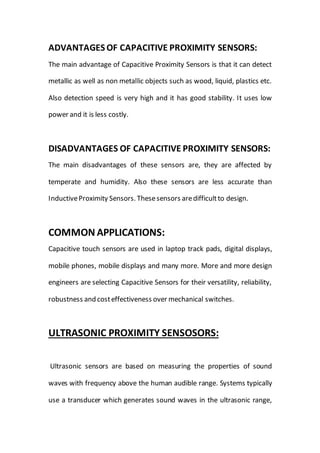 ADVANTAGES OF CAPACITIVE PROXIMITY SENSORS:
The main advantage of Capacitive Proximity Sensors is that it can detect
metallic as well as non metallic objects such as wood, liquid, plastics etc.
Also detection speed is very high and it has good stability. It uses low
power and it is less costly.
DISADVANTAGES OF CAPACITIVE PROXIMITY SENSORS:
The main disadvantages of these sensors are, they are affected by
temperate and humidity. Also these sensors are less accurate than
InductiveProximity Sensors. Thesesensors aredifficultto design.
COMMON APPLICATIONS:
Capacitive touch sensors are used in laptop track pads, digital displays,
mobile phones, mobile displays and many more. More and more design
engineers are selecting Capacitive Sensors for their versatility, reliability,
robustness and costeffectiveness over mechanical switches.
ULTRASONIC PROXIMITY SENSOSORS:
Ultrasonic sensors are based on measuring the properties of sound
waves with frequency above the human audible range. Systems typically
use a transducer which generates sound waves in the ultrasonic range,
 
