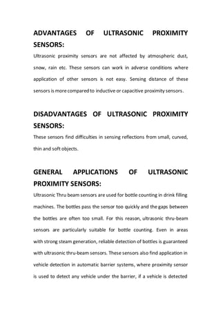 ADVANTAGES OF ULTRASONIC PROXIMITY
SENSORS:
Ultrasonic proximity sensors are not affected by atmospheric dust,
snow, rain etc. These sensors can work in adverse conditions where
application of other sensors is not easy. Sensing distance of these
sensors is morecompared to inductive or capacitive proximity sensors.
DISADVANTAGES OF ULTRASONIC PROXIMITY
SENSORS:
These sensors find difficulties in sensing reflections from small, curved,
thin and soft objects.
GENERAL APPLICATIONS OF ULTRASONIC
PROXIMITY SENSORS:
Ultrasonic Thru beam sensors are used for bottle counting in drink filling
machines. The bottles pass the sensor too quickly and the gaps between
the bottles are often too small. For this reason, ultrasonic thru-beam
sensors are particularly suitable for bottle counting. Even in areas
with strong steam generation, reliable detection of bottles is guaranteed
with ultrasonic thru-beam sensors. These sensors also find application in
vehicle detection in automatic barrier systems, where proximity sensor
is used to detect any vehicle under the barrier, if a vehicle is detected
 