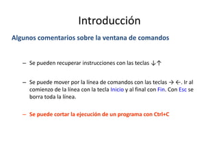 Introducción
Algunos comentarios sobre la ventana de comandos
– Se pueden recuperar instrucciones con las teclas ↓↑
– Se puede mover por la línea de comandos con las teclas → ←. Ir al
comienzo de la línea con la tecla Inicio y al final con Fin. Con Esc se
borra toda la línea.
– Se puede cortar la ejecución de un programa con Ctrl+C
 