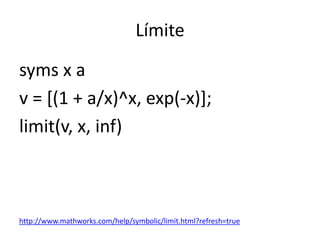 Límite
syms x a
v = [(1 + a/x)^x, exp(-x)];
limit(v, x, inf)
http://www.mathworks.com/help/symbolic/limit.html?refresh=true
 