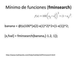 Mínimo de funciones (fminsearch)
banana = @(x)100*(x(2)-x(1)^2)^2+(1-x(1))^2;
[x,fval] = fminsearch(banana,[-1.2, 1]);
http://www.mathworks.com/help/matlab/ref/fminsearch.html
 