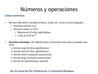 Números y operaciones
Datos numéricos:
• No hace falta definir variables enteras, reales, etc. como en otros lenguajes
– Números enteros: a=2
– Números reales: x=-35.2
• Máximo de 19 cifras significativas
• 2.23e-3=2.23*10-3
• Precisión y formatos: Por defecto tiene un formato corto, pero se pueden usar
otros
>> format long (14 cifras significativas)
>> format short (5 cifras significativas)
>> format short e (notación exponencial)
>> format long e (notación exponencial)
>> format rat (aproximación racional)
Ver en menú de File: Preferences → Command Windows
 