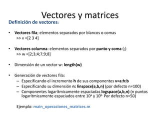 Vectores y matrices
Definición de vectores:
• Vectores fila; elementos separados por blancos o comas
>> v =[2 3 4]
• Vectores columna: elementos separados por punto y coma (;)
>> w =[2;3;4;7;9;8]
• Dimensión de un vector w: length(w)
• Generación de vectores fila:
– Especificando el incremento h de sus componentes v=a:h:b
– Especificando su dimensión n: linspace(a,b,n) (por defecto n=100)
– Componentes logarítmicamente espaciadas logspace(a,b,n) (n puntos
logarítmicamente espaciados entre 10a y 10b. Por defecto n=50)
Ejemplo: main_operaciones_matrices.m
 