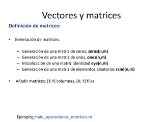 Vectores y matrices
Definición de matrices:
• Generación de matrices:
– Generación de una matriz de ceros, zeros(n,m)
– Generación de una matriz de unos, ones(n,m)
– Inicialización de una matriz identidad eye(n,m)
– Generación de una matriz de elementos aleatorios rand(n,m)
• Añadir matrices: [X Y] columnas, [X; Y] filas
Ejemplo: main_operaciones_matrices.m
 