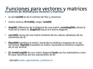 Funciones para vectores y matricesFunciones de Matlab para vectores y matrices
• [n,m]=size(M) te da el número de filas y columnas
• matriz inversa: B=inv(M), rango: rank(M)
• diag(M): Obtencion de la diagonal de una matriz. sum(diag(M)) calcula la
traza de la matriz A. diag(M,k) busca la k-ésima diagonal.
• norm(M) norma de una matriz (máximo de los valores absolutos de los
elementos de A)
• flipud(M) reordena la matriz, haciendo la simétrica respecto de un eje
horizontal. fliplr(M) ) reordena la matriz, haciendo la simétrica respecto
de un eje vertical
• [V, landa]=eig(M) da una matriz diagonal landa con los autovalores y otra
V cuyas columnas son los autovectores de M
Ejemplo: main_operaciones_matrices.m
 