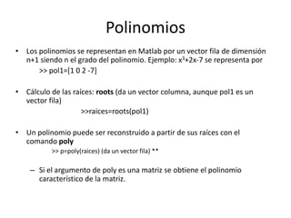 Polinomios
• Los polinomios se representan en Matlab por un vector fila de dimensión
n+1 siendo n el grado del polinomio. Ejemplo: x3+2x-7 se representa por
>> pol1=[1 0 2 -7]
• Cálculo de las raíces: roots (da un vector columna, aunque pol1 es un
vector fila)
>>raices=roots(pol1)
• Un polinomio puede ser reconstruido a partir de sus raíces con el
comando poly
>> p=poly(raices) (da un vector fila) **
– Si el argumento de poly es una matriz se obtiene el polinomio
característico de la matriz.
 
