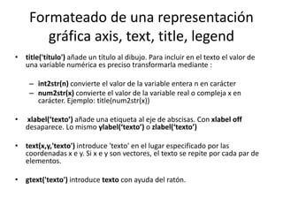 Formateado de una representación
gráfica axis, text, title, legend
• title('título') añade un título al dibujo. Para incluir en el texto el valor de
una variable numérica es preciso transformarla mediante :
– int2str(n) convierte el valor de la variable entera n en carácter
– num2str(x) convierte el valor de la variable real o compleja x en
carácter. Ejemplo: title(num2str(x))
• xlabel(‘texto’) añade una etiqueta al eje de abscisas. Con xlabel off
desaparece. Lo mismo ylabel(‘texto’) o zlabel(‘texto’)
• text(x,y,'texto') introduce 'texto' en el lugar especificado por las
coordenadas x e y. Si x e y son vectores, el texto se repite por cada par de
elementos.
• gtext('texto') introduce texto con ayuda del ratón.
 
