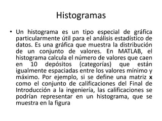 Histogramas
• Un histograma es un tipo especial de gráfica
particularmente útil para el análisis estadístico de
datos. Es una gráfica que muestra la distribución
de un conjunto de valores. En MATLAB, el
histograma calcula el número de valores que caen
en 10 depósitos (categorías) que están
igualmente espaciadas entre los valores mínimo y
máximo. Por ejemplo, si se define una matriz x
como el conjunto de calificaciones del Final de
Introducción a la ingeniería, las calificaciones se
podrían representar en un histograma, que se
muestra en la figura
 