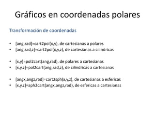 Gráficos en coordenadas polares
Transformación de coordenadas
• [ang,rad]=cart2pol(x,y), de cartesianas a polares
• [ang,rad,z]=cart2pol(x,y,z), de cartesianas a cilindricas
• [x,y]=pol2cart(ang,rad), de polares a cartesianas
• [x,y,z]=pol2cart(ang,rad,z), de cilindricas a cartesianas
• [angx,angz,rad]=cart2sph(x,y,z), de cartesianas a esfericas
• [x,y,z]=aph2cart(angx,angz,rad), de esfericas a cartesianas
 