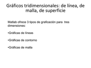 Matlab ofrece 3 tipos de graficación para tres
dimensiones:
•Gráficas de líneas
•Gráficas de contorno
•Gráficas de malla
Gráficos tridimensionales: de línea, de
malla, de superficie
 