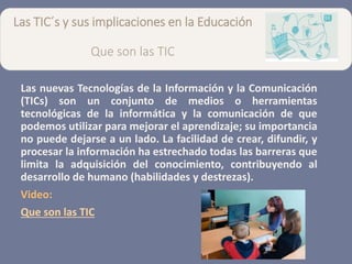 Las TIC´s y sus implicaciones en la Educación
Que son las TIC
Las nuevas Tecnologías de la Información y la Comunicación
(TICs) son un conjunto de medios o herramientas
tecnológicas de la informática y la comunicación de que
podemos utilizar para mejorar el aprendizaje; su importancia
no puede dejarse a un lado. La facilidad de crear, difundir, y
procesar la información ha estrechado todas las barreras que
limita la adquisición del conocimiento, contribuyendo al
desarrollo de humano (habilidades y destrezas).
Video:
Que son las TIC
 