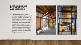 RETOÑOS HOUSE /
ESECOLECTIVO
ARQUITECTOS
• The wooden structure acts as a
portico covering the whole width of
the house, reducing the number of
interior walls.The result is a constant
communication between the inside
and outside, going from the main
entrance all the way to the back
garden. Unnecessary circulation and
isolated spaces are avoided. Service
areas such as bathrooms, laundry
room, and staircase are distributed
along one side of the bar.
http://www.archdaily.com/798253/retonos-house-esecolectivo-arquitectos
 
