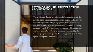 RETOÑOS HOUSE / ESECOLECTIVO
ARQUITECTOS
• The architectural program prioritized the common areas; the
private spaces were reduced to a single master bedroom.The
rest of the project is a big living space with no barriers. On
the second floor, the open space can function both as a living
room or closed off as a private room, with a folding door and
cushions on the floor.The two levels are connected by the
two-story high interior garden.A net hangs from one of these
spaces, acting like a hammock.
 