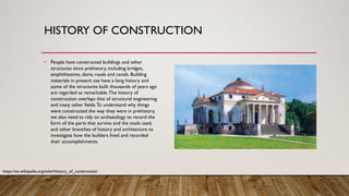 HISTORY OF CONSTRUCTION
• People have constructed buildings and other
structures since prehistory, including bridges,
amphitheatres, dams, roads and canals. Building
materials in present use have a long history and
some of the structures built thousands of years ago
are regarded as remarkable.The history of
construction overlaps that of structural engineering
and many other fields.To understand why things
were constructed the way they were in prehistory,
we also need to rely on archaeology to record the
form of the parts that survive and the tools used,
and other branches of history and architecture to
investigate how the builders lived and recorded
their accomplishments.
https://en.wikipedia.org/wiki/History_of_construction
 