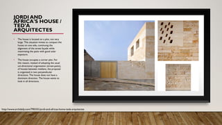 JORDI AND
ÁFRICA'S HOUSE /
TED’A
ARQUITECTES
• The house is located on a plot, not very
large. This situation invites to compact the
house on one side, continuing the
alignment of the street façade while
maximizing the patio with good solar
exposure.
• The house occupies a corner plot. For
this reason, instead of adopting the usual
uni-directional organization (street-patio),
of houses between medians, the proposal
is organized in two perpendicular
directions. The house does not have a
dominant direction. The house wants to
look in all directions.
http://www.archdaily.com/790101/jordi-and-africas-home-teda-arquitectes
 