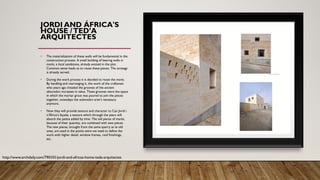 JORDI AND ÁFRICA'S
HOUSE /TED’A
ARQUITECTES
• The materialization of these walls will be fundamental in the
construction process. A small building of bearing walls in
marés, a local sandstone, already existed in the plot.
Common sense leads us to reuse these pieces. The strategy
is already served.
• During the work process it is decided to reuse the marés.
By handling and rearranging it, the work of the craftsman
who years ago chiseled the grooves of the ancient
abeuradors increases in value. These grooves were the space
in which the mortar grout was poured to join the pieces
together, nowadays the auberadors aren’t necessary
anymore.
• Now they will provide texture and character to Can Jordi i
n’África’s façade, a texture which through the years will
absorb the patina added by time. The old pieces of marés,
because of their quantity, are combined with new pieces.
The new pieces, brought from the same quarry as te old
ones, are used in the points were we need to define the
work with higher detail: window frames, roof finishings,
etc.
http://www.archdaily.com/790101/jordi-and-africas-home-teda-arquitectes
 