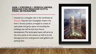HOK + FXFOWLE + SPEECH UNVEIL
DESIGNS FOR MOSCOW CITY'S
FINAL SKYSCRAPERS
• Located on a triangular site in the northwest of
Moscow City, the two rectangular towers rise
from a 4-story podium, arranged to create an
open plaza and green space surrounding the
buildings that will be free from future
development.The landscaped space will serve as
the entry point to the towers, as well as to the
aboveground and underground retail galleria and
parking deck.
http://images.adsttc.com/media/images/5829/eb0d/e58e/cef9/f300/0032/slideshow/17352531272_77a91bcd74_o.jpg?1479142153
 