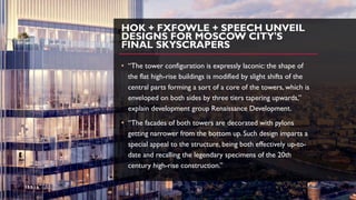 HOK + FXFOWLE + SPEECH UNVEIL
DESIGNS FOR MOSCOW CITY'S
FINAL SKYSCRAPERS
• “The tower configuration is expressly laconic: the shape of
the flat high-rise buildings is modified by slight shifts of the
central parts forming a sort of a core of the towers, which is
enveloped on both sides by three tiers tapering upwards,”
explain development group Renaissance Development.
• “The facades of both towers are decorated with pylons
getting narrower from the bottom up. Such design imparts a
special appeal to the structure, being both effectively up-to-
date and recalling the legendary specimens of the 20th
century high-rise construction.”
 
