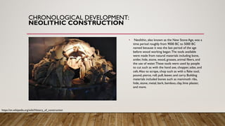 CHRONOLOGICAL DEVELOPMENT:
NEOLITHIC CONSTRUCTION
• Neolithic, also known as the New Stone Age, was a
time period roughly from 9000 BC to 5000 BC
named because it was the last period of the age
before wood working began.The tools available
were made from natural materials including bone,
antler, hide, stone, wood, grasses, animal fibers, and
the use of water.These tools were used by people
to cut such as with the hand axe, chopper, adze, and
celt.Also to scrape, chop such as with a flake tool,
pound, pierce, roll, pull, leaver, and carry. Building
materials included bones such as mammoth ribs,
hide, stone, metal, bark, bamboo, clay, lime plaster,
and more.
https://en.wikipedia.org/wiki/History_of_construction
 