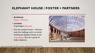 ELEPHANT HOUSE / FOSTER + PARTNERS
• Architects
Foster + Partners
• Location
Copenhagen, Denmark
• From the architect. Foster + Partners
took the challenge and is currently
finishing the Elaphant House at the
Copenhagen Zoo, for a group of
Indian elephants.
http://www.archdaily.com/1323/in-progress-elephant-house-foster-partners
 