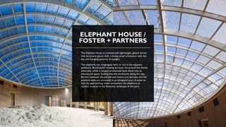 ELEPHANT HOUSE /
FOSTER + PARTNERS
• The Elephant House is covered with lightweight, glazed domes
that enclosure spaces with a strong visual connection with the
sky and changing patterns of daylight.
• The elephants can congregate here, or out in the adjacent
paddocks. Broad public viewing terraces run around the domes
externally, while a ramped promenade leads down into an
educational space, looking into the enclosures along the way.
Barriers between the animals and visitors are discreet, and the
paddock walls are concealed in an elongated pool of water so
that the approaching visitor encounters the elephants as
another surprise in the Romantic landscape of the park.
 