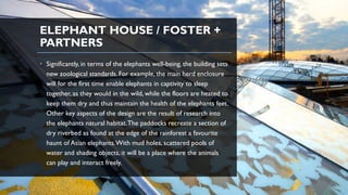 ELEPHANT HOUSE / FOSTER +
PARTNERS
• Significantly, in terms of the elephants well-being, the building sets
new zoological standards. For example, the main herd enclosure
will for the first time enable elephants in captivity to sleep
together, as they would in the wild, while the floors are heated to
keep them dry and thus maintain the health of the elephants feet.
Other key aspects of the design are the result of research into
the elephants natural habitat.The paddocks recreate a section of
dry riverbed as found at the edge of the rainforest a favourite
haunt of Asian elephants.With mud holes, scattered pools of
water and shading objects, it will be a place where the animals
can play and interact freely.
 