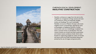 CHRONOLOGICAL DEVELOPMENT:
NEOLITHIC CONSTRUCTION
• Neolithic architecture ranges from the tent to the
megalith (an arrangement of large stones) and rock-
cut architecture which are frequently temples,
tombs, and dwellings.The most remarkable
Neolithic structure in Western Europe is the iconic
megalith known as Stonehenge, regarded by some
archaeologists as displaying methods of timber
construction such as at woodhenge translated into
stone, a process known as petrification.The now
ruinous remains are of post and lintel construction
and include massive sandstone lintels which were
located on supporting uprights by means of mortise
and tenon joints; the lintels themselves being end-
jointed by the use of tongue and groove joints.
https://en.wikipedia.org/wiki/History_of_construction
 