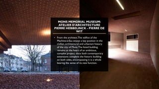 MONS MEMORIAL MUSEUM:
ATELIER D'ARCHITECTURE
PIERRE HEBBELINCK - PIERRE DE
WIT
• From the architect.The edifice of the
Machine-à-Eau enjoys a key position in the
civilian, architectural and urbanism history
of the city of Mons.The listed building
remains at the heart of an ambitious,
complex project, since both contemporary
extensions complete the historic building
on both sides, encompassing it is a whole
bearing the sense of its new function.
 