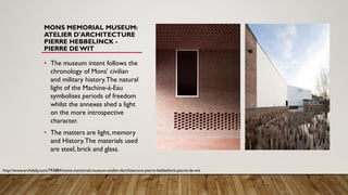 MONS MEMORIAL MUSEUM:
ATELIER D'ARCHITECTURE
PIERRE HEBBELINCK -
PIERRE DEWIT
• The museum intent follows the
chronology of Mons' civilian
and military history.The natural
light of the Machine-à-Eau
symbolises periods of freedom
whilst the annexes shed a light
on the more introspective
character.
• The matters are light, memory
and History.The materials used
are steel, brick and glass.
http://www.archdaily.com/793884/mons-memorial-museum-atelier-darchitecture-pierre-hebbelinck-pierre-de-wit
 