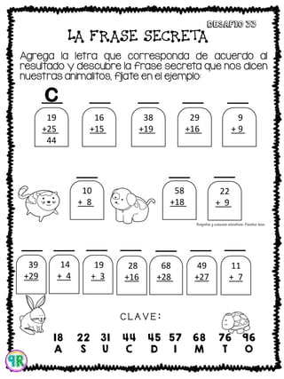 LA FRASE SECRETA
Agrega la letra que corresponda de acuerdo al
resultado y descubre la frase secreta que nos dicen
nuestras animalitos, fíjate en el ejemplo:
Desafio 33
C L A V E :
19
+25 .
44
16
+15 .
31
38
+19 .
57
29
+16 .
45
9
+ 9 .
18
58
+18 .
76
22
+ 9 .
31
39
+29
.68
14
+ 4
.18
19
+ 3
. 22
28
+16
. 44
68
+28 .
96
49
+27
. 76
11
+ 7
. 18
10
+ 8 .
18
18
A
22
S
31
U
44
C
45
D
57
I
68
M
76
T
96
O
C
 