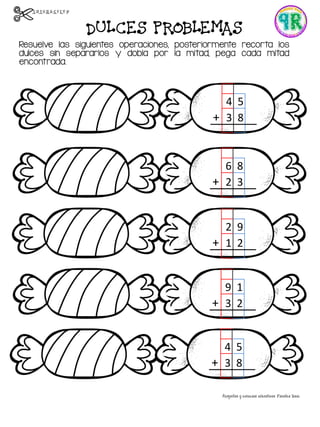DULCES PROBLEMAS
Resuelve las siguientes operaciones, posteriormente recorta los
dulces sin separarlos y dobla por la mitad, pega cada mitad
encontrada.
4 5
+ 3 8
6 8
+ 2 3
2 9
+ 1 2
9 1
+ 3 2
4 5
+ 3 8
 