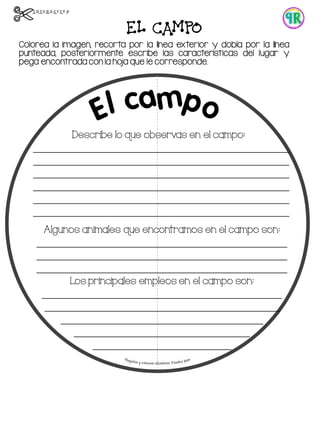 EL CAMPO
Colorea la imagen, recorta por la línea exterior y dobla por la línea
punteada, posteriormente escribe las características del lugar y
pega encontrada con la hoja que le corresponde.
Describe lo que observas en el campo:
________________________________________________
________________________________________________
________________________________________________
________________________________________________
________________________________________________
________________________________________________
Algunos animales que encontramos en el campo son:
_______________________________________________
_______________________________________________
_______________________________________________
Los principales empleos en el campo son:
_____________________________________________
____________________________________________
______________________________________
_________________________________
__________________________
 