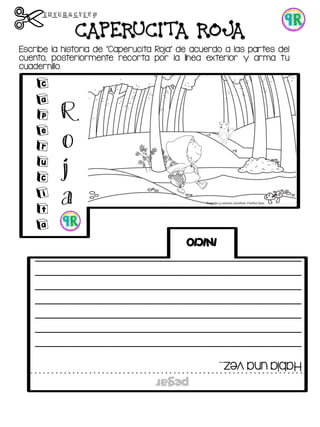 Escribe la historia de “Caperucita Roja” de acuerdo a las partes del
cuento, posteriormente recorta por la línea exterior y arma tu
cuadernillo.
CAPERUCITA ROJA
Habíaunavez...
_____________________________________________
_____________________________________________
_____________________________________________
_____________________________________________
_____________________________________________
_____________________________________________
_____________________________________________
INICIO
C
a
p
e
r
u
c
i
t
a
R
o
j
a
pegar
 